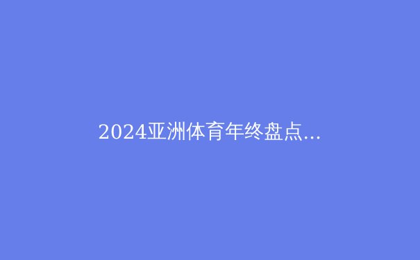 2024亚洲体育年终盘点：突破、挑战与未来展望 - 4