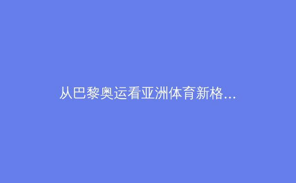 从巴黎奥运看亚洲体育新格局：技术革命如何重塑竞技场 - 4